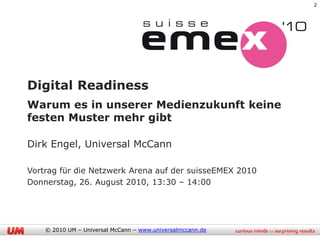 2




Digital Readiness
Warum es in unserer Medienzukunft keine
festen Muster mehr gibt

Dirk Engel, Universal McCann

Vortrag für die Netzwerk Arena auf der suisseEMEX 2010
Donnerstag, 26. August 2010, 13:30 – 14:00




    © 2010 UM – Universal McCann – www.universalmccann.de
 
