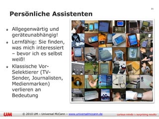 21

Persönliche Assistenten

Allgegenwärtig und
geräteunabhängig!
Lernfähig: Sie finden,
was mich interessiert
– bevor ich es selbst
weiß!
Klassische Vor-
Selektierer (TV-
Sender, Journalisten,
Medienmarken)
verlieren an
Bedeutung


    © 2010 UM – Universal McCann – www.universalmccann.de
 