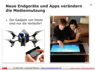 Neue Endgeräte und Apps verändern
                                                           24


die Mediennutzung

 Die Gadgets von heute
 sind nur die Vorläufer!




   © 2010 UM – Universal McCann – www.universalmccann.de
 