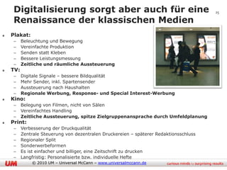 Digitalisierung sorgt aber auch für eine                                           25

 Renaissance der klassischen Medien
Plakat:
 –    Beleuchtung und Bewegung
 –    Vereinfachte Produktion
 –    Senden statt Kleben
 –    Bessere Leistungsmessung
 –    Zeitliche und räumliche Aussteuerung
TV:
 –    Digitale Signale – bessere Bildqualität
 –    Mehr Sender, inkl. Spartensender
 –    Aussteuerung nach Haushalten
 –    Regionale Werbung, Response- und Special Interest-Werbung
Kino:
 –    Belegung von Filmen, nicht von Sälen
 –    Vereinfachtes Handling
 –    Zeitliche Aussteuerung, spitze Zielgruppenansprache durch Umfeldplanung
Print:
 –    Verbesserung der Druckqualität
 –    Zentrale Steuerung von dezentralen Druckereien – späterer Redaktionsschluss
 –    Regionaler Split
 –    Sonderwerbeformen
 –    Es ist einfacher und billiger, eine Zeitschrift zu drucken
 –    Langfristig: Personalisierte bzw. individuelle Hefte
          © 2010 UM – Universal McCann – www.universalmccann.de
 