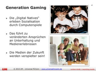 26

Generation Gaming

 Die „Digital Natives“
 erleben Sozialisation
 durch Computerspiele

 Das führt zu
 veränderten Ansprüchen
 an Unterhaltung und
 Medienerlebnissen

 Die Medien der Zukunft
 werden verspielter sein!



   © 2010 UM – Universal McCann – www.universalmccann.de
 