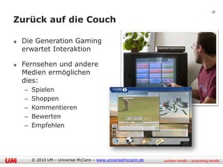 28

Zurück auf die Couch

 Die Generation Gaming
 erwartet Interaktion

 Fernsehen und andere
 Medien ermöglichen
 dies:
  –   Spielen
  –   Shoppen
  –   Kommentieren
  –   Bewerten
  –   Empfehlen




      © 2010 UM – Universal McCann – www.universalmccann.de
 