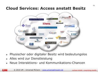 29

Cloud Services: Access anstatt Besitz




 Physischer oder digitaler Besitz wird bedeutungslos
 Alles wird zur Dienstleistung
 Neue Interaktions- und Kommunikations-Chancen

   © 2010 UM – Universal McCann – www.universalmccann.de
 