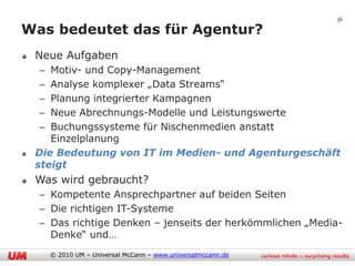36

Was bedeutet das für Agentur?
 Neue Aufgaben
  – Motiv- und Copy-Management
  – Analyse komplexer „Data Streams“
  – Planung integrierter Kampagnen
  – Neue Abrechnungs-Modelle und Leistungswerte
  – Buchungssysteme für Nischenmedien anstatt
    Einzelplanung
 Die Bedeutung von IT im Medien- und Agenturgeschäft
 steigt
 Was wird gebraucht?
  – Kompetente Ansprechpartner auf beiden Seiten
  – Die richtigen IT-Systeme
  – Das richtige Denken – jenseits der herkömmlichen „Media-
    Denke“ und…
      © 2010 UM – Universal McCann – www.universalmccann.de
 