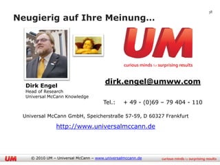38

Neugierig auf Ihre Meinung…




  Dirk Engel
                                       dirk.engel@umww.com
  Head of Research
  Universal McCann Knowledge
                                      Tel.:     + 49 - (0)69 – 79 404 - 110

 Universal McCann GmbH, Speicherstraße 57-59, D 60327 Frankfurt

                http://www.universalmccann.de




    © 2010 UM – Universal McCann – www.universalmccann.de
 
