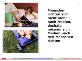 5



                                              Menschen
                                              richten sich
                                              nicht mehr
                                              nach Medien,
                                              deshalb
                                              müssen sich
                                              Medien nach
                                              den Menschen
                                              richten




© 2010 UM – Universal McCann – www.universalmccann.de
 