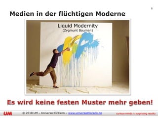 8

Medien in der flüchtigen Moderne
                          Liquid Modernity
                             (Zygmunt Bauman)




   © 2010 UM – Universal McCann – www.universalmccann.de
 