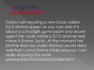 Ej12 girl herodrama queen!Today I am reading a new book called EJ12 drama queen as you can see! It is about a schoolgirl, gymnasium and secret agent her code name is EJ12 and her real name is Emma Jacks. At the moment her brother Bob has stolen Emma's secret diary well that’s what Emma thinks anyway. I am really enjoying this book alreadyEJ12!!!!