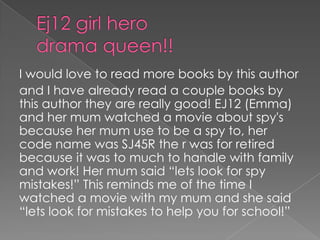 Ej12 girl hero drama queen!!I would love to read more books by this authorand I have already read a couple books by this author they are really good! EJ12 (Emma) and her mum watched a movie about spy's because her mum use to be a spy to, her code name was SJ45R the r was for retired because it was to much to handle with family and work! Her mum said “lets look for spy mistakes!” This reminds me of the time I watched a movie with my mum and she said “lets look for mistakes to help you for school!”