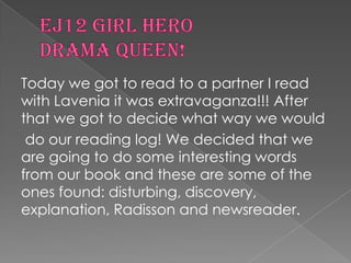 Ej12 girl heroDrama queen!Today we got to read to a partner I read with Lavenia it was extravaganza!!! After that we got to decide what way we woulddo our reading log! We decided that we are going to do some interesting words from our book and these are some of the ones found: disturbing, discovery, explanation, Radisson and newsreader. 