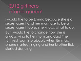 EJ12 girl hero drama queen!I would like to be Emma because she is a secret agent and her mum use to be a secret agent too so she knows what to do.But I would like to change how she is always lying to her mum and dad! The funniest  part is probably when Emma's phone started ringing and her brother Bob started dancing!