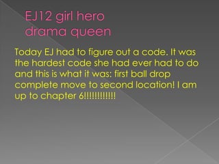 EJ12 girl herodrama queenToday EJ had to figure out a code. It was the hardest code she had ever had to do and this is what it was: first ball drop complete move to second location! I am up to chapter 6!!!!!!!!!!!! 