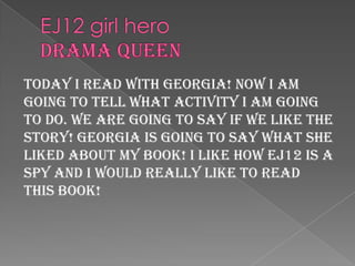 EJ12 girl heroDrama queenToday I read with Georgia! Now I am going to tell what activity I am going to do. We are going to say if we like the story! Georgia is going to say what she liked about my book! I like how ej12 is a spy and I would really like to read this book!
