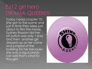 EJ12 girl heroDRAMA QUEEN!!!Today I read chapter 10. She got to the scene and just in time they were just about to film the movie. Sydney Rassion did her bit (witch was only 1 line) and then  another girl dressed-up as her came and jumped of the building for her because she was a big scaredy-cat well that’s what EJ thought.