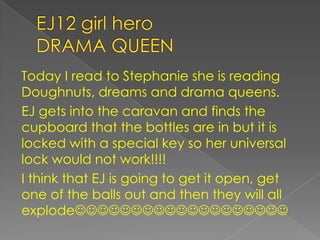 EJ12 girl heroDRAMA QUEENToday I read to Stephanie she is reading Doughnuts, dreams and drama queens.EJ gets into the caravan and finds the cupboard that the bottles are in but it is locked with a special key so her universal lock would not work!!!!I think that EJ is going to get it open, get one of the balls out and then they will all explode