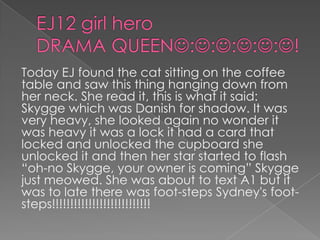 EJ12 girl hero DRAMA QUEEN:::::!Today EJ found the cat sitting on the coffee table and saw this thing hanging down from her neck. She read it, this is what it said: Skygge which was Danish for shadow. It was very heavy, she looked again no wonder it was heavy it was a lock it had a card that locked and unlocked the cupboard she unlocked it and then her star started to flash “oh-no Skygge, your owner is coming” Skygge just meowed. She was about to text A1 but it was to late there was foot-steps Sydney's foot-steps!!!!!!!!!!!!!!!!!!!!!!!!!!!