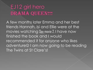 EJ12 girl hero DRAMA QUEEN!!!A few months later Emma and her best friends Hannah, Isi and Ellie were at the movies watching Spy movie 2. I have now finished the book and I would recommended it for anyone who likes adventure I am now going to be reading The Twins at St Clare’s!