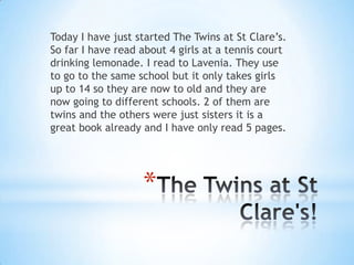 The Twins at St Clare's!Today I have just started The Twins at St Clare’s. So far I have read about 4 girls at a tennis court drinking lemonade. I read to Lavenia. They use to go to the same school but it only takes girls up to 14 so they are now to old and they are now going to different schools. 2 of them are twins and the others were just sisters it is a great book already and I have only read 5 pages. 