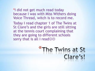 The Twins at St Clare’s!*I did not get much read today because I was with Miss Withers doing Voice Thread, witch is to record me.Today I read chapter 1 of The Twins at St Clare’s and the girls are still sitting at the tennis court complaining that they are going to different schools sorry that is all I read