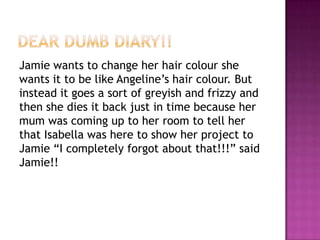 Dear Dumb Diary!!Jamie wants to change her hair colour she wants it to be like Angeline’s hair colour. But instead it goes a sort of greyish and frizzy and then she dies it back just in time because her mum was coming up to her room to tell her that Isabella was here to show her project to Jamie “I completely forgot about that!!!” said Jamie!! 