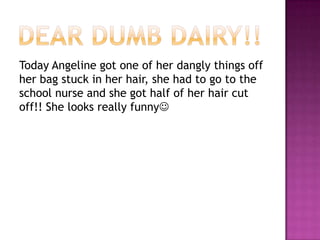 Dear dumb dairy!!Today Angeline got one of her dangly things off her bag stuck in her hair, she had to go to the school nurse and she got half of her hair cut off!! She looks really funny 