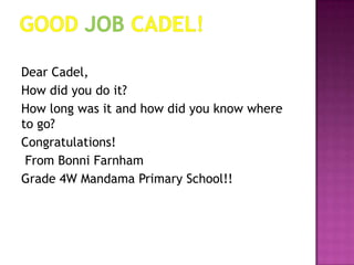 Good job Cadel!Dear Cadel,How did you do it?How long was it and how did you know where to go? Congratulations! From Bonni Farnham Grade 4W Mandama Primary School!!