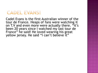  Cadel Evans!Cadel Evans is the first Australian winner of the tour de France. Heaps of fans were watching it on T.V and even more were actually there. “it’s been 20 years since I watched my last tour de France” he said! He loved wearing his great yellow jersey. He said “I can’t believe it”