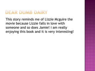 Dear dumb dairyThis story reminds me of Lizzie Mcguire the movie because Lizzie falls in love with someone and so does Jamie! i am really enjoying this book and it is very interesting! 