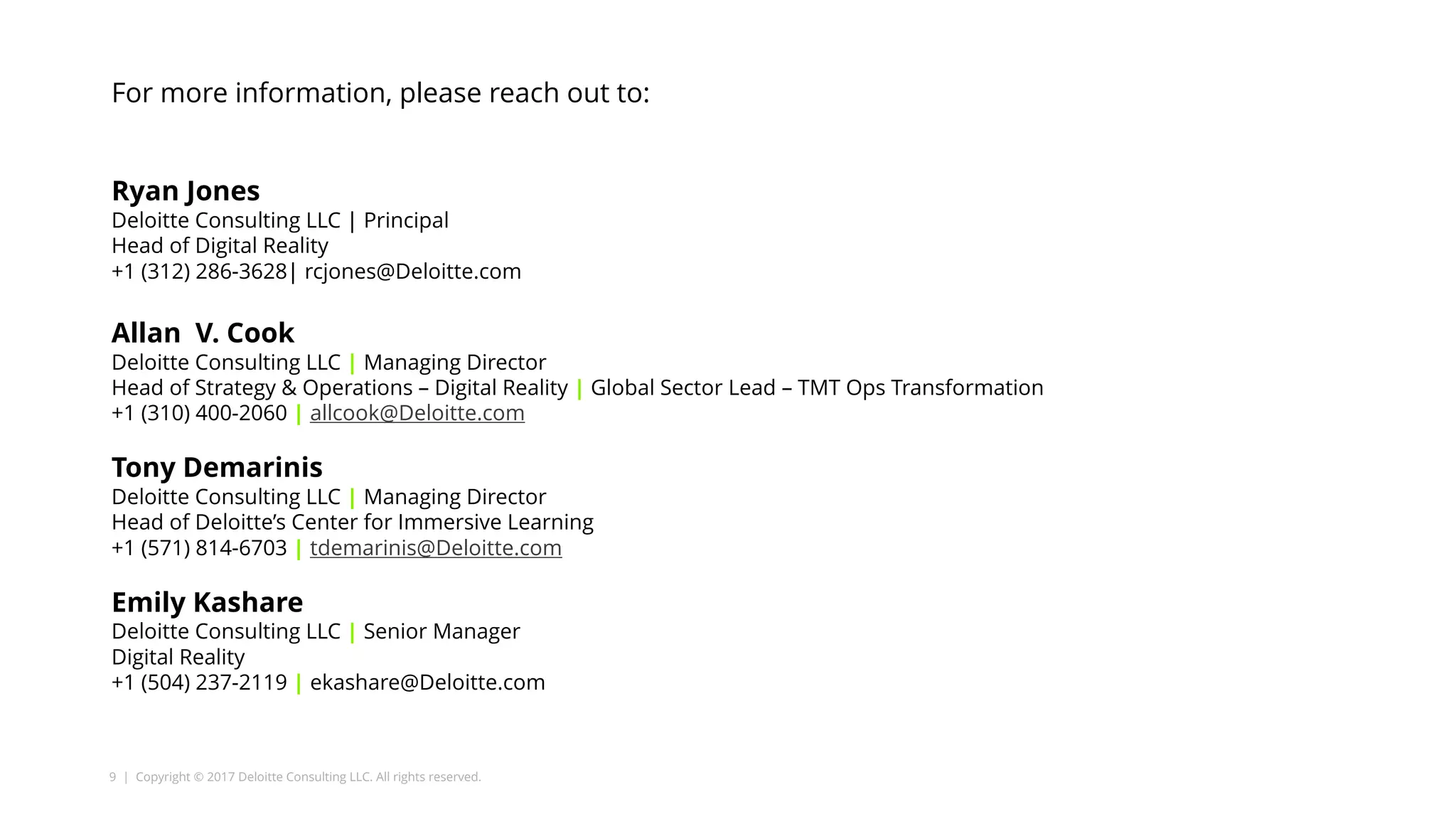 9 | Copyright © 2017 Deloitte Consulting LLC. All rights reserved.
For more information, please reach out to:
Ryan Jones
Deloitte Consulting LLC | Principal
Head of Digital Reality
+1 (312) 286-3628| rcjones@Deloitte.com
Allan V. Cook
Deloitte Consulting LLC | Managing Director
Head of Strategy & Operations – Digital Reality | Global Sector Lead – TMT Ops Transformation
+1 (310) 400-2060 | allcook@Deloitte.com
Tony Demarinis
Deloitte Consulting LLC | Managing Director
Head of Deloitte’s Center for Immersive Learning
+1 (571) 814-6703 | tdemarinis@Deloitte.com
Emily Kashare
Deloitte Consulting LLC | Senior Manager
Digital Reality
+1 (504) 237-2119 | ekashare@Deloitte.com
 