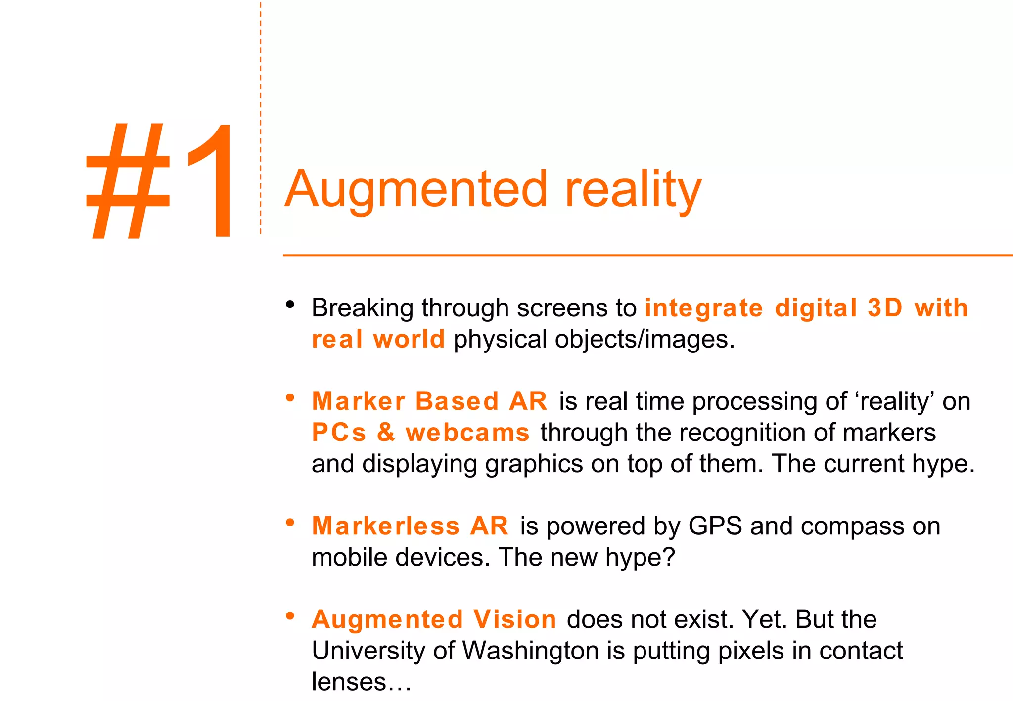 Augmented reality Breaking through screens to  integrate digital 3D with real world  physical objects/images. Marker Based AR  is real time processing of ‘reality’ on  PCs & webcams  through the recognition of markers and displaying graphics on top of them. The current hype. Markerless AR  is powered by GPS and compass on mobile devices. The new hype? Augmented Vision  does not exist. Yet. But the University of Washington is putting pixels in contact lenses… #1 
