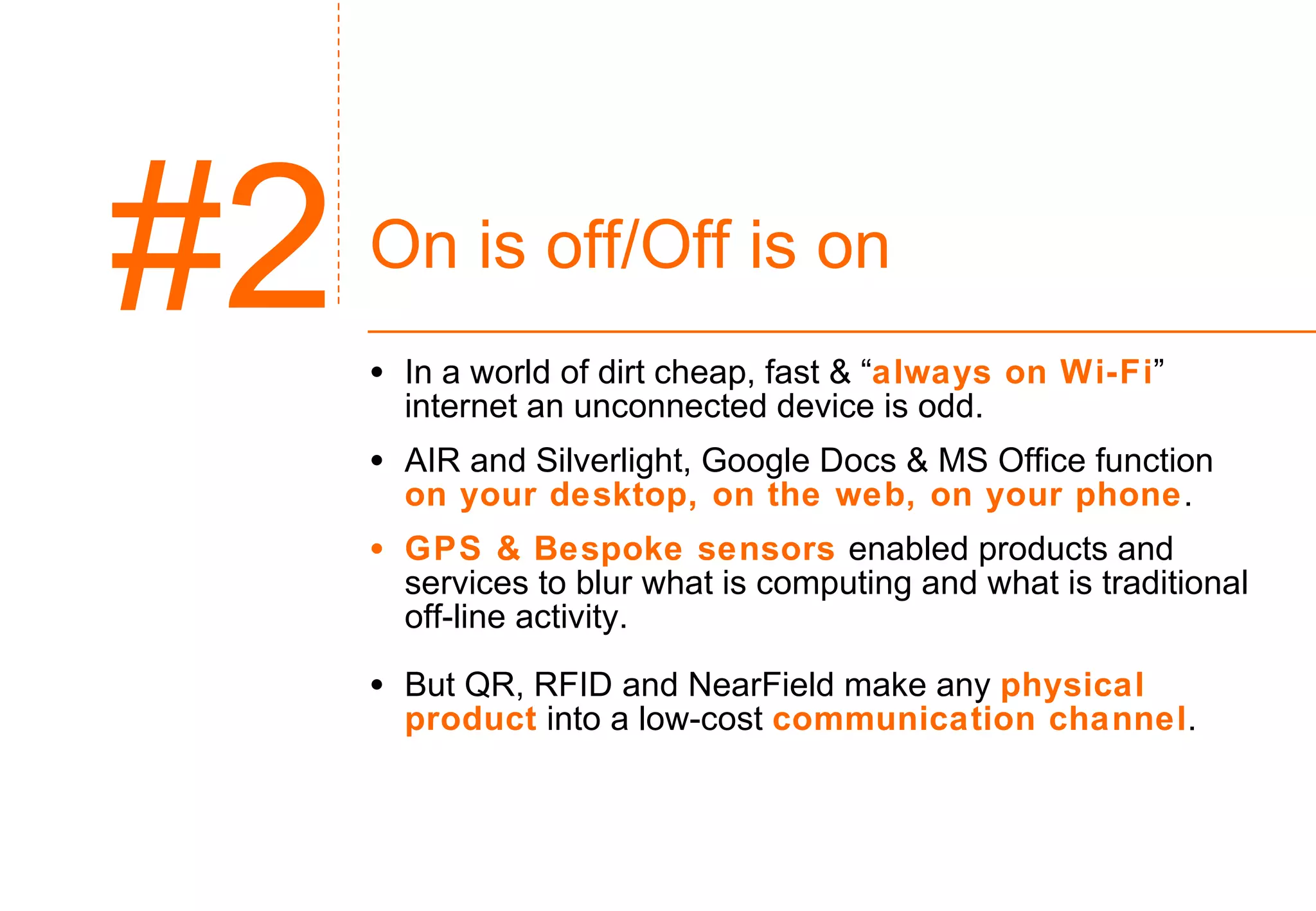 On is off/Off is on In a world of dirt cheap, fast & “ always on Wi-Fi ” internet an unconnected device is odd. AIR and Silverlight, Google Docs & MS Office function  on your desktop, on the web, on your phone .  GPS & Bespoke sensors  enabled products and services to blur what is computing and what is traditional off-line activity. But QR, RFID and NearField make any  physical product   into a low-cost  communication channel . #2 