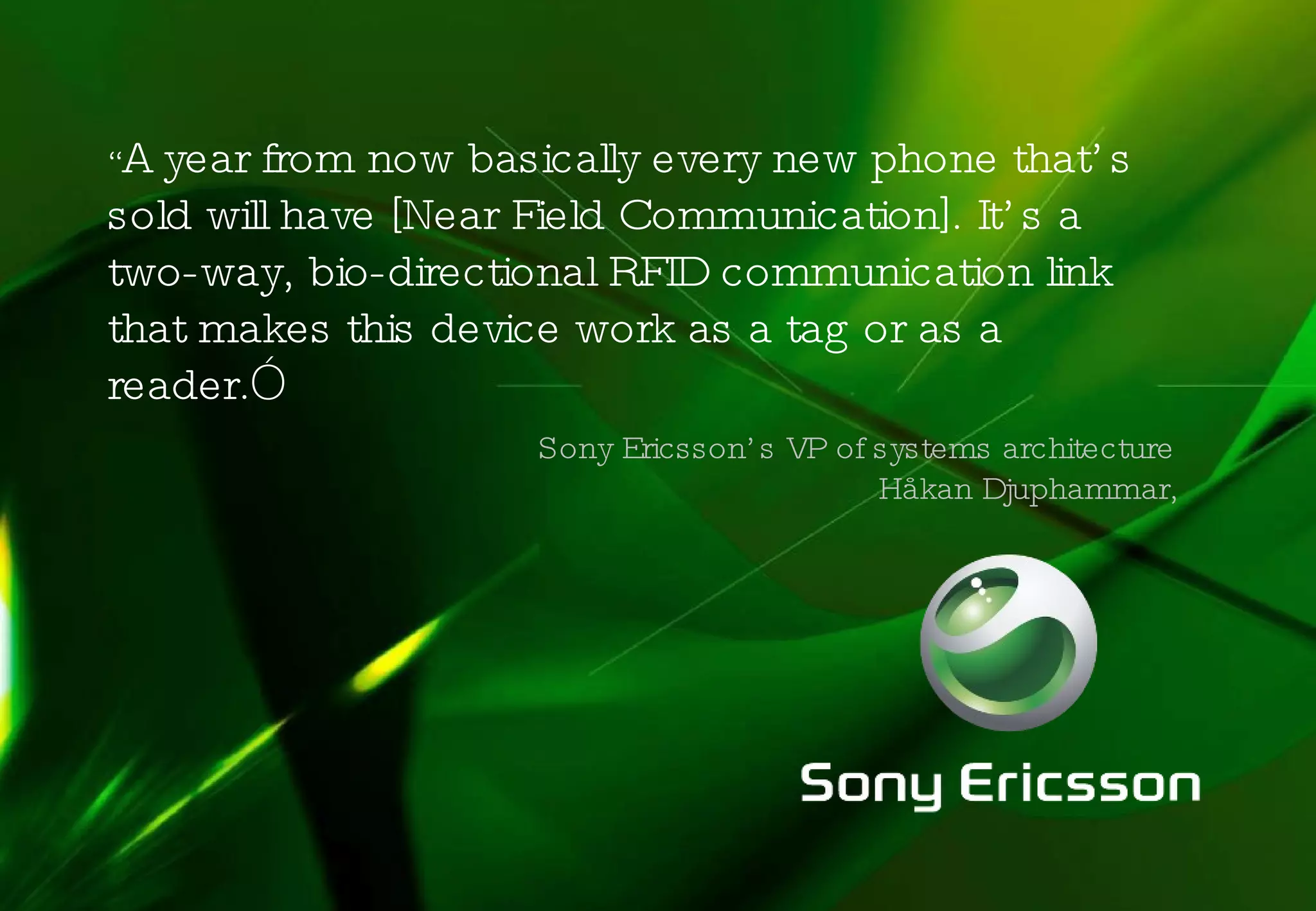 “ A year from now basically every new phone that’s sold will have [Near Field Communication]. It’s a two-way, bio-directional RFID communication link that makes this device work as a tag or as a reader. ” Sony Ericsson’s VP of systems architecture  Håkan Djuphammar, 