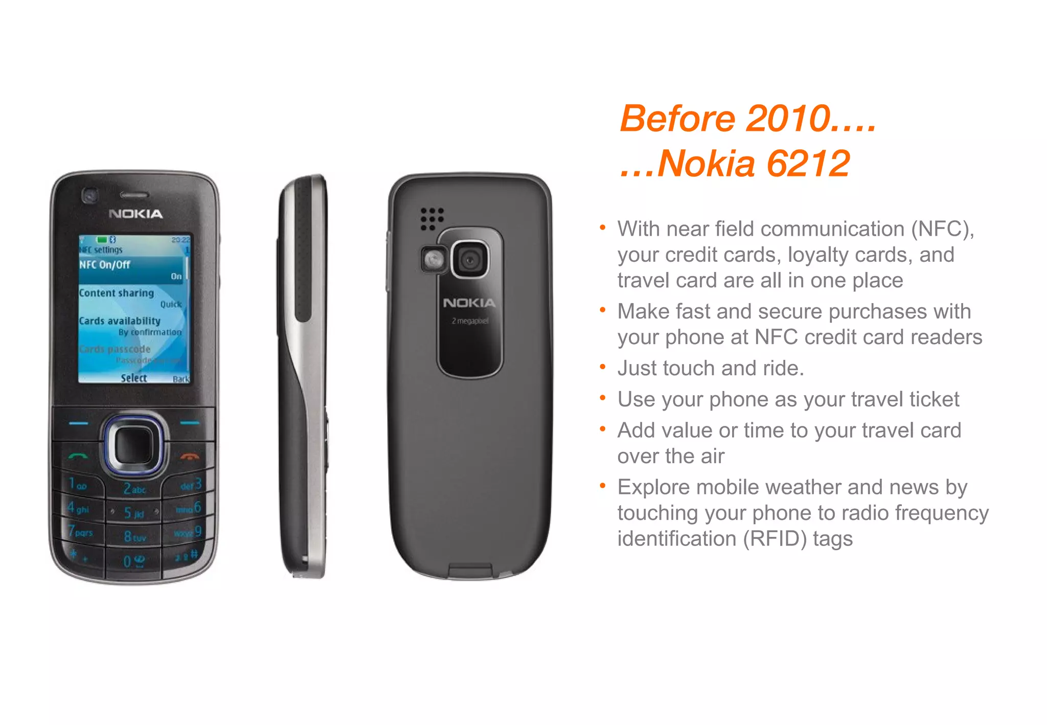 With near field communication (NFC), your credit cards, loyalty cards, and travel card are all in one place Make fast and secure purchases with your phone at NFC credit card readers Just touch and ride.  Use your phone as your travel ticket Add value or time to your travel card over the air Explore mobile weather and news by touching your phone to radio frequency identification (RFID) tags Before 2010…. … Nokia 6212 