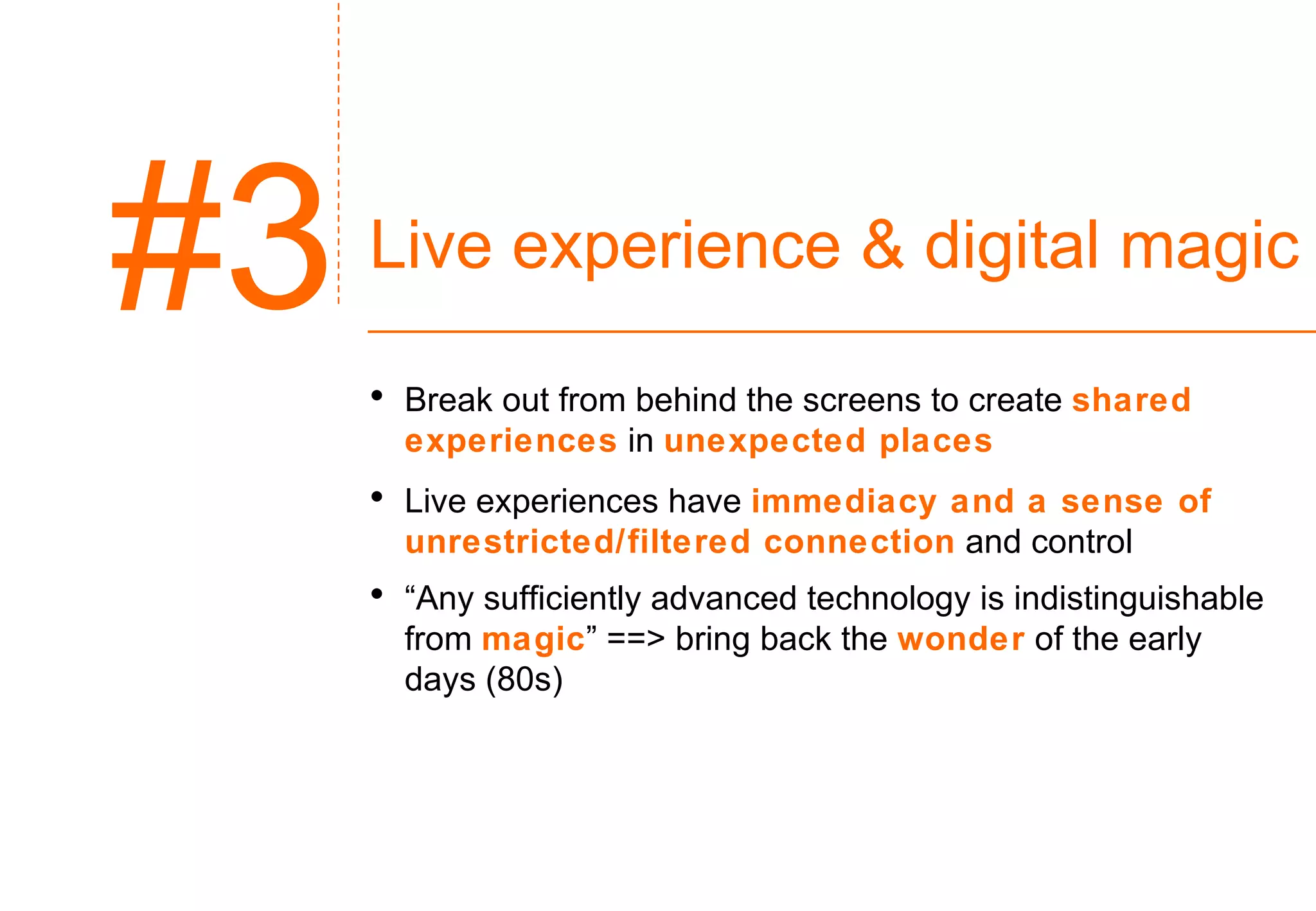 Live experience & digital magic Break out from behind the screens to create  shared experiences  in  unexpected places Live experiences have  immediacy and a sense of unrestricted/filtered connection   and control “ Any sufficiently advanced technology is indistinguishable from  magic ” ==> bring back the  wonder   of the early days (80s) #3 