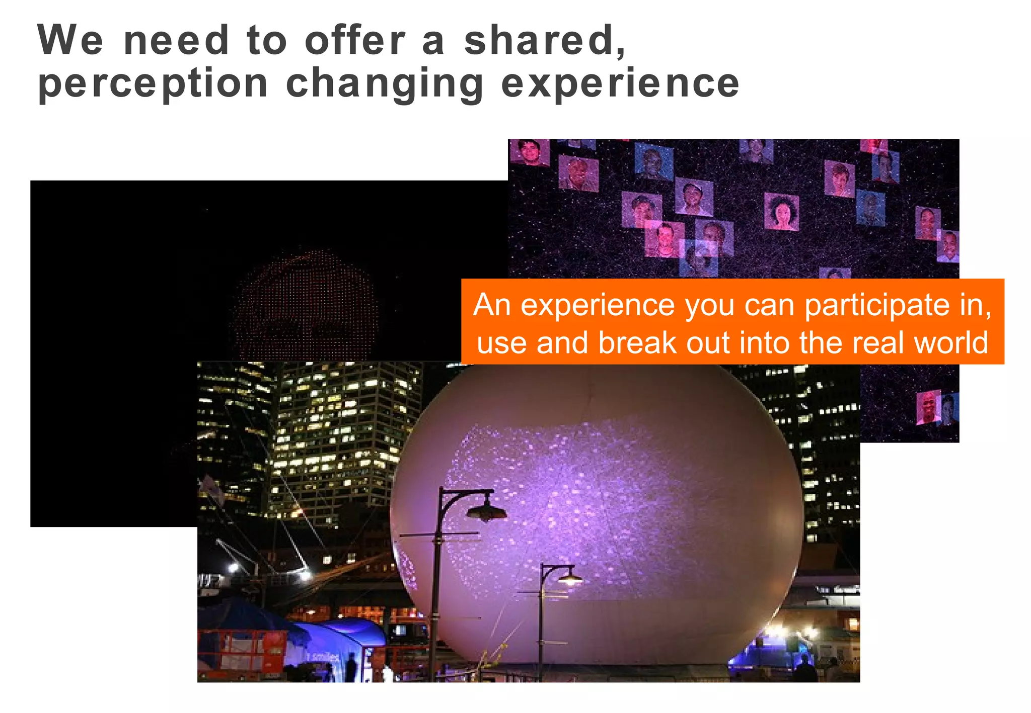 We need to offer a shared,  perception changing experience An experience you can participate in, use and break out into the real world 