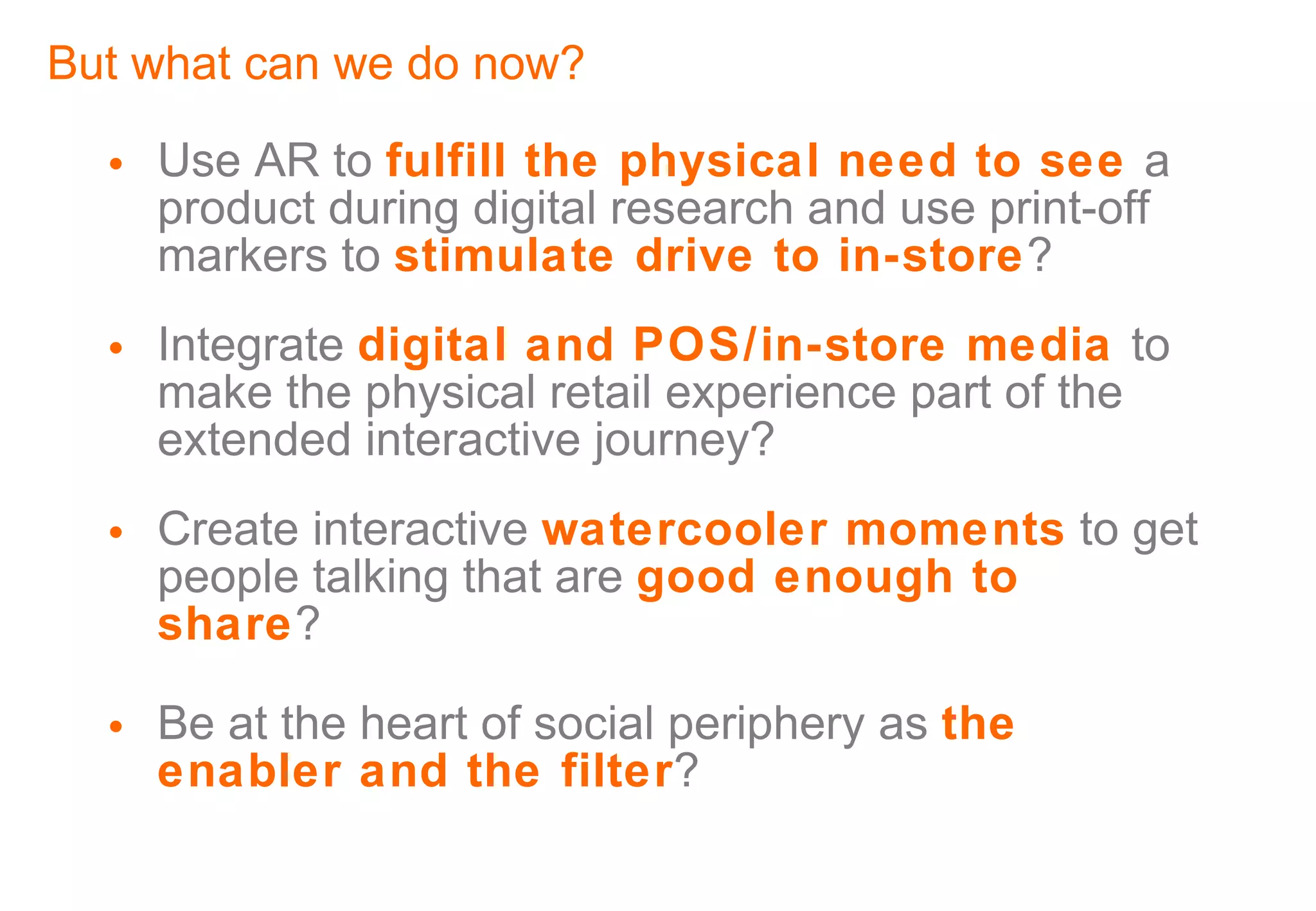 But what can we do now? Use AR to  fulfill the physical need to see  a product during digital research and use print-off markers to  stimulate drive to in-store ? Integrate  digital and POS/in-store media  to make the physical retail experience part of the extended interactive journey? Create interactive  watercooler moments  to get people talking that are  good enough to share ? Be at the heart of social periphery as  the enabler and the filter ? 