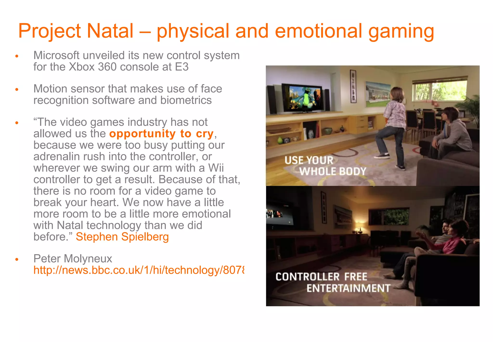 Project Natal – physical and emotional gaming Microsoft unveiled its new control system for the Xbox 360 console at E3 Motion sensor that makes use of face recognition software and biometrics “ The video games industry has not allowed us the  opportunity to cry , because we were too busy putting our adrenalin rush into the controller, or wherever we swing our arm with a Wii controller to get a result. Because of that, there is no room for a video game to break your heart. We now have a little more room to be a little more emotional with Natal technology than we did before.”  Stephen Spielberg Peter Molyneux  http://news.bbc.co.uk/1/hi/technology/8078322.stm 