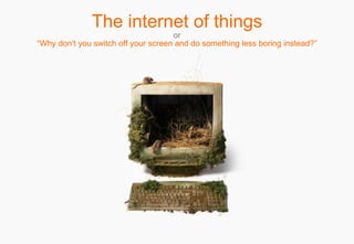 The internet of things o r “Why don’t you switch off your screen and do something less boring instead?” 