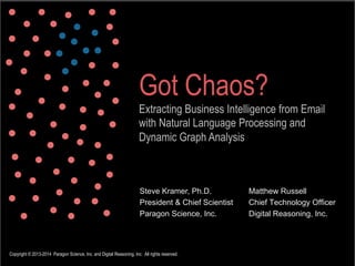 Got Chaos?
Extracting Business Intelligence from Email
with Natural Language Processing and
Dynamic Graph Analysis

Steve Kramer, Ph.D.
President & Chief Scientist
Paragon Science, Inc.

Copyright © 2013-2014 Paragon Science, Inc. and Digital Reasoning, Inc. All rights reserved.

Matthew Russell
Chief Technology Officer
Digital Reasoning, Inc.

 