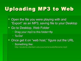 Uploading MP3 to Web Open the file you were playing with and “Export” as an MP3, saving file to your Desktop Go to Desktop, Web Folder Drag your mp3 to this folder=ftp Ta-Da! Once get it on “web host,” figure out the URL Something like:  http://students.otterbein.edu/yourname/audiofilename.mp3 
