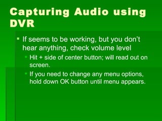Capturing Audio using DVR If seems to be working, but you don’t hear anything, check volume level Hit + side of center button; will read out on screen. If you need to change any menu options, hold down OK button until menu appears. 