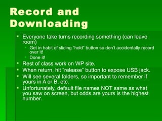 Record and Downloading Everyone take turns recording something (can leave room) Get in habit of sliding “hold” button so don’t accidentally record over it! Done it! Rest of class work on WP site. When return, hit “release” button to expose USB jack. Will see several folders, so important to remember if yours in A or B, etc. Unfortunately, default file names NOT same as what you saw on screen, but odds are yours is the highest number. 