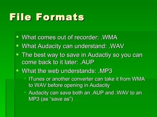 File Formats What comes out of recorder: .WMA What Audacity can understand: .WAV The best way to save in Audactiy so you can come back to it later: .AUP What the web understands: .MP3 ITunes or another converter can take it from WMA to WAV before opening in Audacity Audacity can save both an .AUP and .WAV to an MP3 (as “save as”) 