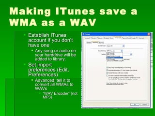 Making ITunes save a WMA as a WAV Establish ITunes account if you don’t have one Any song or audio on your harddrive will be added to library. Set import preferences (Edit, Preferences) Advanced: tell it to convert all WMAs to WAVs  “ WAV Encoder” (not MP3) 