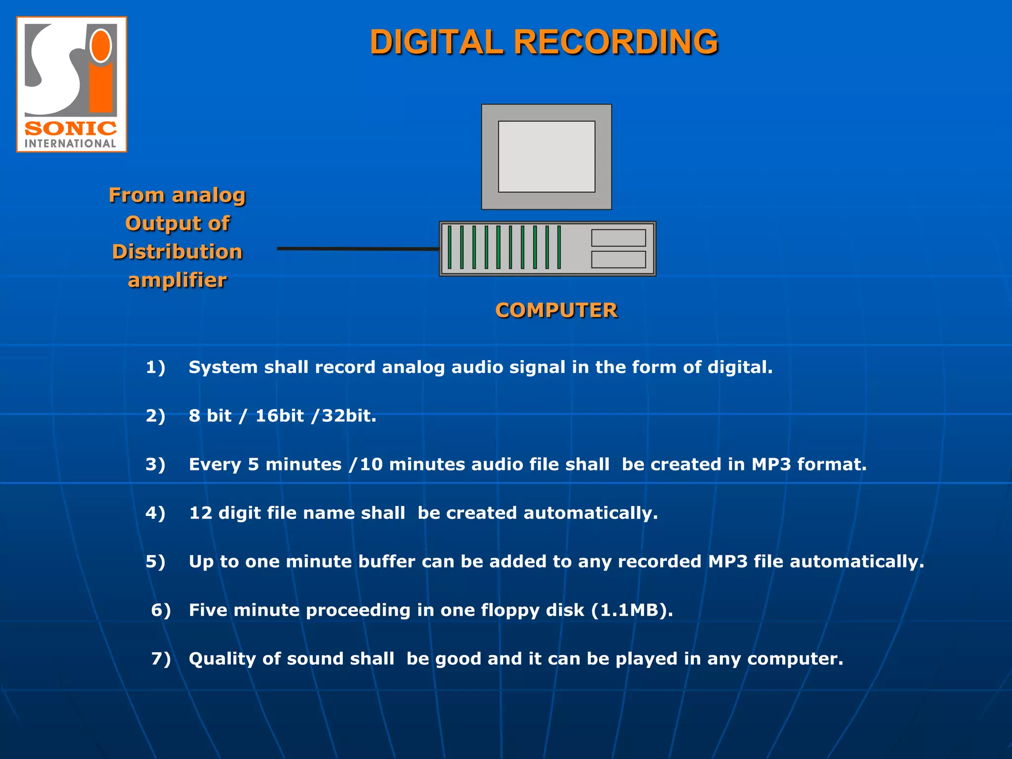 DIGITAL RECORDING



From analog
 Output of
Distribution
  amplifier
                                         COMPUTER

   1)   System shall record analog audio signal in the form of digital.

   2)   8 bit / 16bit /32bit.

   3)   Every 5 minutes /10 minutes audio file shall be created in MP3 format.

   4)   12 digit file name shall be created automatically.

   5)   Up to one minute buffer can be added to any recorded MP3 file automatically.

   6) Five minute proceeding in one floppy disk (1.1MB).

   7) Quality of sound shall be good and it can be played in any computer.
 