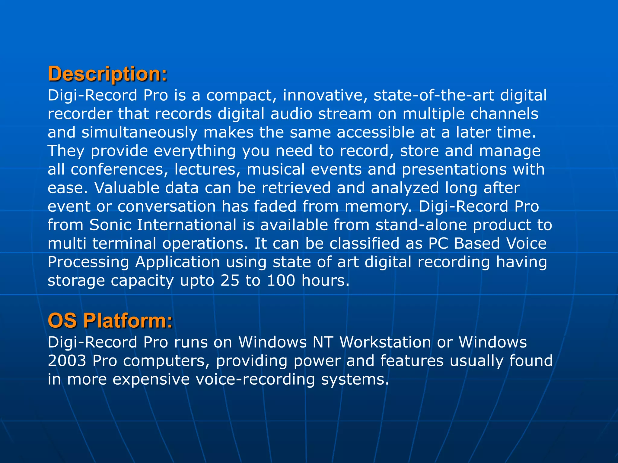 Description:
Digi-Record Pro is a compact, innovative, state-of-the-art digital
recorder that records digital audio stream on multiple channels
and simultaneously makes the same accessible at a later time.
They provide everything you need to record, store and manage
all conferences, lectures, musical events and presentations with
ease. Valuable data can be retrieved and analyzed long after
event or conversation has faded from memory. Digi-Record Pro
from Sonic International is available from stand-alone product to
multi terminal operations. It can be classified as PC Based Voice
Processing Application using state of art digital recording having
storage capacity upto 25 to 100 hours.

OS Platform:
Digi-Record Pro runs on Windows NT Workstation or Windows
2003 Pro computers, providing power and features usually found
in more expensive voice-recording systems.
 