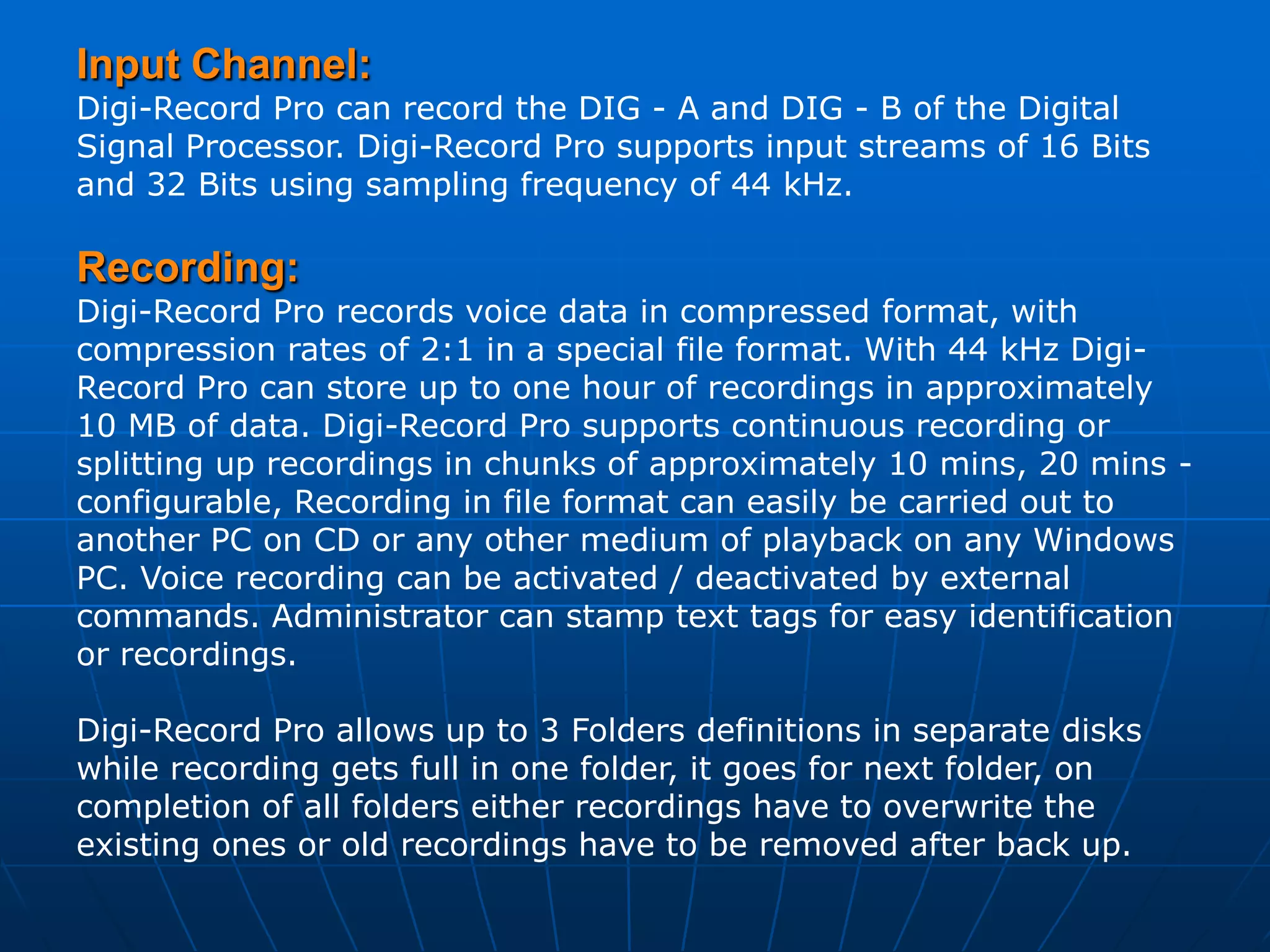 Input Channel:
Digi-Record Pro can record the DIG - A and DIG - B of the Digital
Signal Processor. Digi-Record Pro supports input streams of 16 Bits
and 32 Bits using sampling frequency of 44 kHz.

Recording:
Digi-Record Pro records voice data in compressed format, with
compression rates of 2:1 in a special file format. With 44 kHz Digi-
Record Pro can store up to one hour of recordings in approximately
10 MB of data. Digi-Record Pro supports continuous recording or
splitting up recordings in chunks of approximately 10 mins, 20 mins -
configurable, Recording in file format can easily be carried out to
another PC on CD or any other medium of playback on any Windows
PC. Voice recording can be activated / deactivated by external
commands. Administrator can stamp text tags for easy identification
or recordings.

Digi-Record Pro allows up to 3 Folders definitions in separate disks
while recording gets full in one folder, it goes for next folder, on
completion of all folders either recordings have to overwrite the
existing ones or old recordings have to be removed after back up.
 