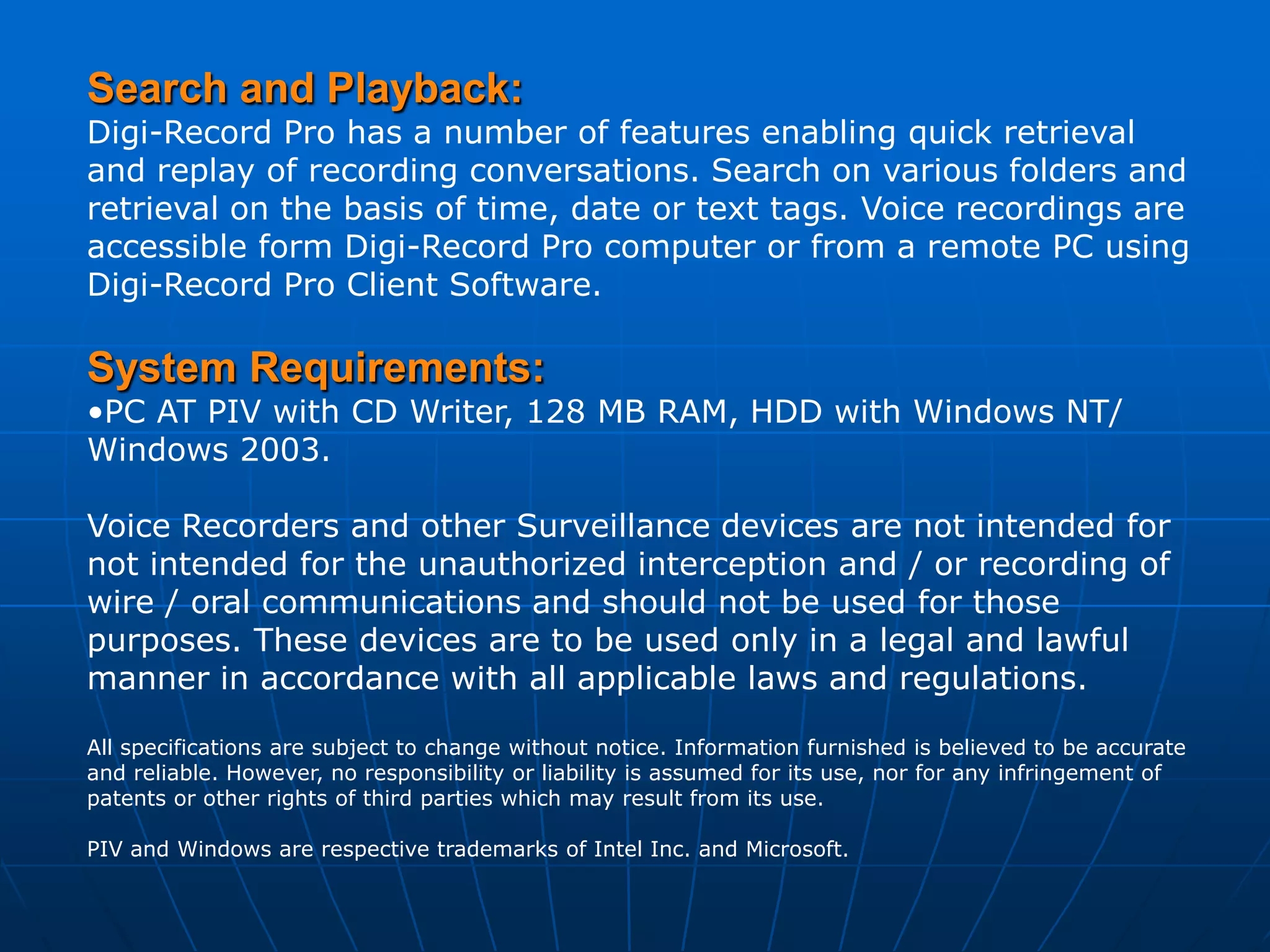 Search and Playback:
Digi-Record Pro has a number of features enabling quick retrieval
and replay of recording conversations. Search on various folders and
retrieval on the basis of time, date or text tags. Voice recordings are
accessible form Digi-Record Pro computer or from a remote PC using
Digi-Record Pro Client Software.

System Requirements:
•PC AT PIV with CD Writer, 128 MB RAM, HDD with Windows NT/
Windows 2003.

Voice Recorders and other Surveillance devices are not intended for
not intended for the unauthorized interception and / or recording of
wire / oral communications and should not be used for those
purposes. These devices are to be used only in a legal and lawful
manner in accordance with all applicable laws and regulations.

All specifications are subject to change without notice. Information furnished is believed to be accurate
and reliable. However, no responsibility or liability is assumed for its use, nor for any infringement of
patents or other rights of third parties which may result from its use.

PIV and Windows are respective trademarks of Intel Inc. and Microsoft.
 
