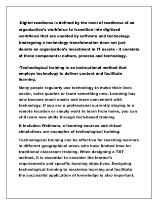 -Digital readiness is defined by the level of readiness of an
organization's workforce to transition into digitized
workflows that are enabled by software and technology.
Undergoing a technology transformation does not just
denote an organization’s investment in IT assets - it consists
of three components: culture, process and technology.
-Technological training is an instructional method that
employs technology to deliver content and facilitate
learning.
Many people regularly use technology to make their lives
easier, solve queries or learn something new. Learning has
now become much easier and more convenient with
technology. If you are a professional currently staying in a
remote location or simply want to learn from home, you can
still learn new skills through tech-based training
It includes: Webinars, e-learning courses and virtual
simulations are examples of technological training.
Technological training can be effective for reaching learners
in different geographical areas who have limited time for
traditional classroom training. When designing a TBT
method, it is essential to consider the learner's
requirements and specific learning objectives. Designing
technological training to maximize learning and facilitate
the successful application of knowledge is also important.
 