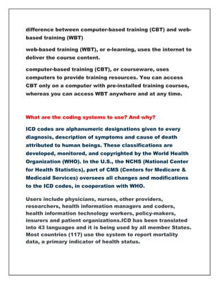 difference between computer-based training (CBT) and web-
based training (WBT)
web-based training (WBT), or e-learning, uses the internet to
deliver the course content.
computer-based training (CBT), or courseware, uses
computers to provide training resources. You can access
CBT only on a computer with pre-installed training courses,
whereas you can access WBT anywhere and at any time.
What are the coding systems to use? And why?
ICD codes are alphanumeric designations given to every
diagnosis, description of symptoms and cause of death
attributed to human beings. These classifications are
developed, monitored, and copyrighted by the World Health
Organization (WHO). In the U.S., the NCHS (National Center
for Health Statistics), part of CMS (Centers for Medicare &
Medicaid Services) oversees all changes and modifications
to the ICD codes, in cooperation with WHO.
Users include physicians, nurses, other providers,
researchers, health information managers and coders,
health information technology workers, policy-makers,
insurers and patient organizations.ICD has been translated
into 43 languages and it is being used by all member States.
Most countries (117) use the system to report mortality
data, a primary indicator of health status.
 